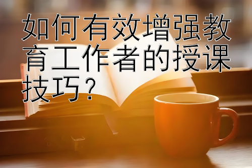 如何有效增强教育工作者的授课技巧？