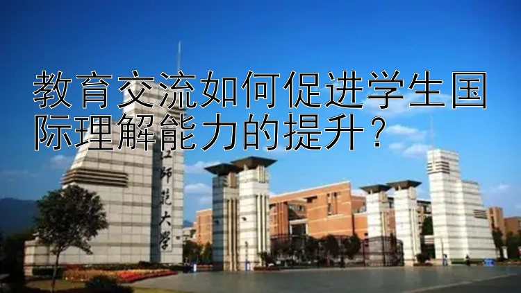 教育交流如何促进学生国际理解能力的提升？