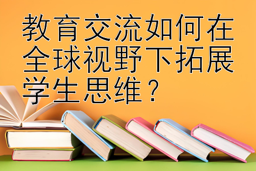 教育交流如何在全球视野下拓展学生思维？