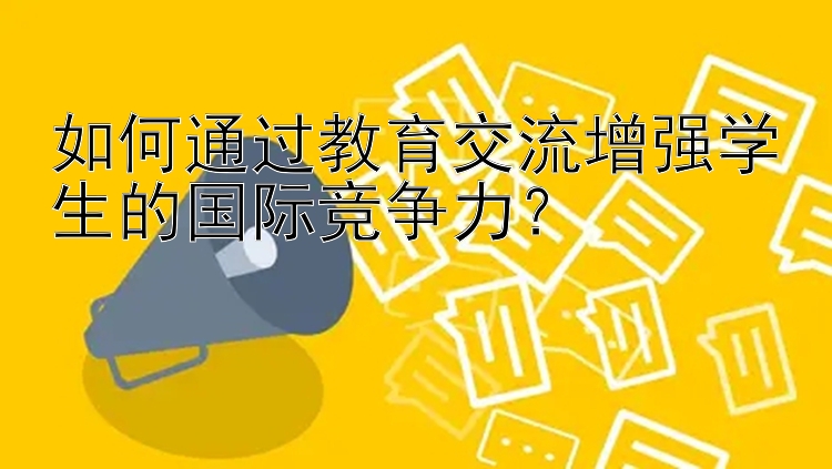 如何通过教育交流增强学生的国际竞争力？