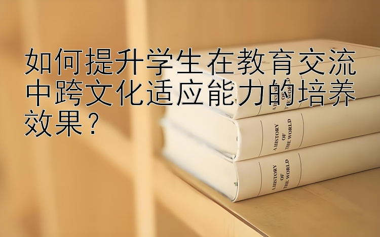 如何提升学生在教育交流中跨文化适应能力的培养效果？