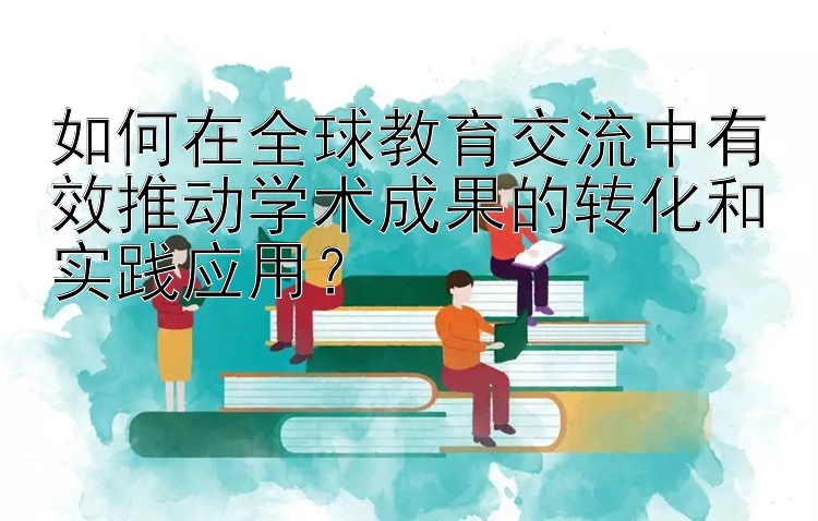 如何在全球教育交流中有效推动学术成果的转化和实践应用？