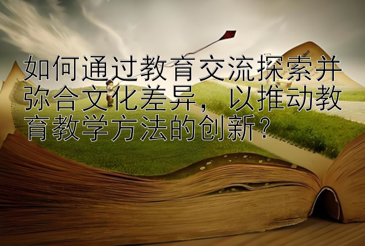 如何通过教育交流探索并弥合文化差异，以推动教育教学方法的创新？