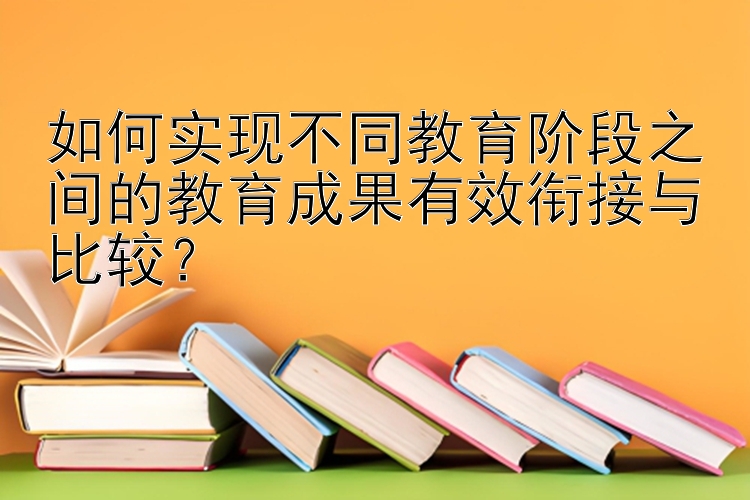 如何实现不同教育阶段之间的教育成果有效衔接与比较？