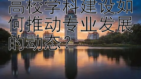 高校学科建设如何推动专业发展的动态？