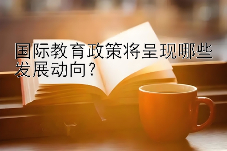 国际教育政策将呈现哪些发展动向？