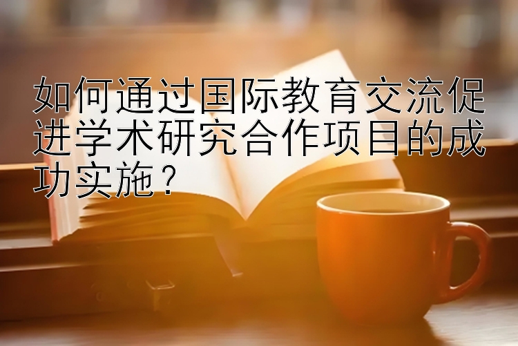 如何通过国际教育交流促进学术研究合作项目的成功实施？