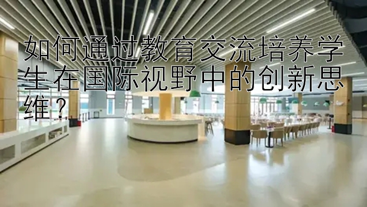 如何通过教育交流培养学生在国际视野中的创新思维？