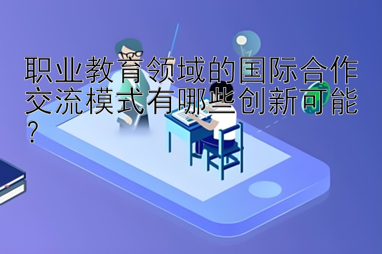 职业教育领域的国际合作交流模式有哪些创新可能？