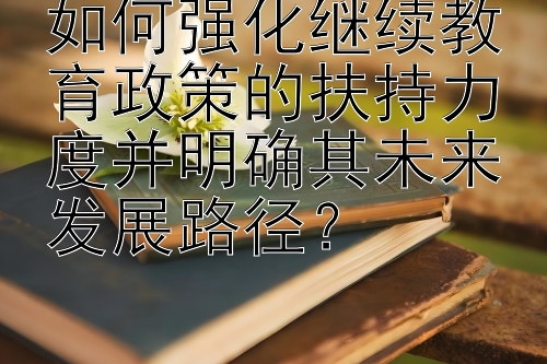 如何强化继续教育政策的扶持力度并明确其未来发展路径？