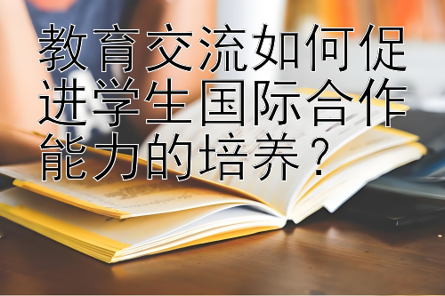 教育交流如何促进学生国际合作能力的培养？