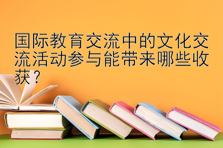 国际教育交流中的文化交流活动参与能带来哪些收获？