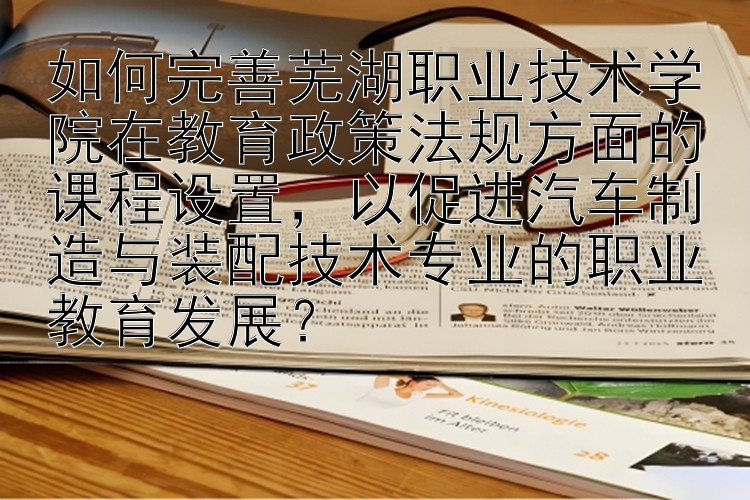 如何完善芜湖职业技术学院在教育政策法规方面的课程设置，以促进汽车制造与装配技术专业的职业教育发展？