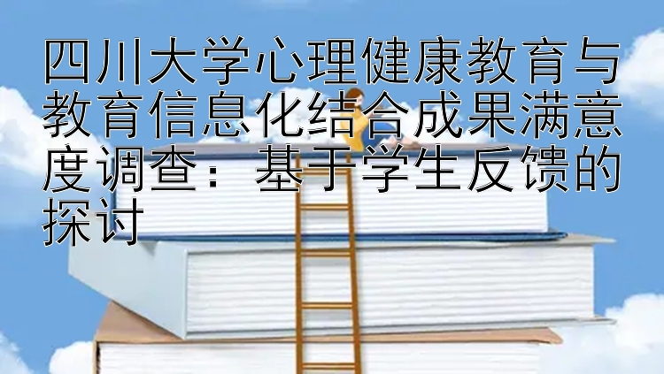 四川大学心理健康教育与教育信息化结合成果满意度调查：基于学生反馈的探讨