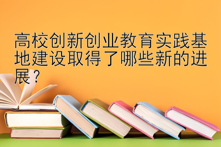 高校创新创业教育实践基地建设取得了哪些新的进展？