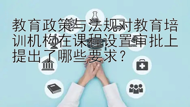 教育政策与法规对教育培训机构在课程设置审批上提出了哪些要求？