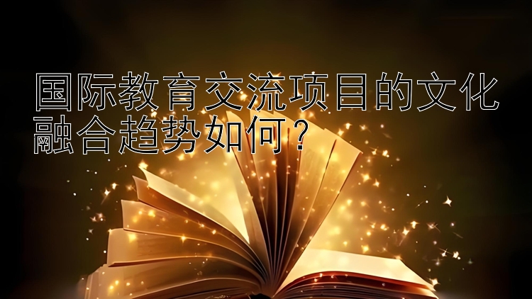 国际教育交流项目的文化融合趋势如何？