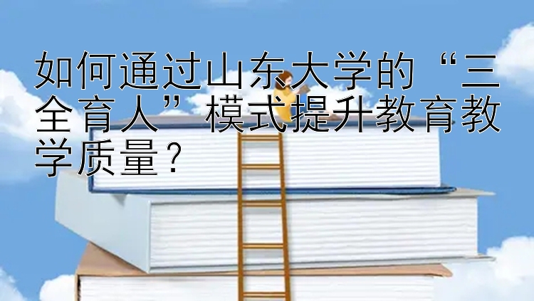 如何通过山东大学的“三全育人”模式提升教育教学质量？