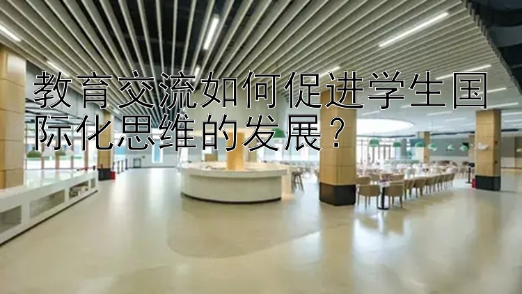 教育交流如何促进学生国际化思维的发展？