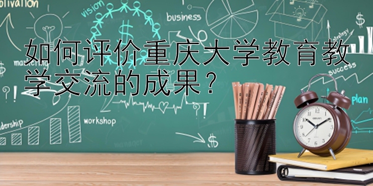 如何评价重庆大学教育教学交流的成果？