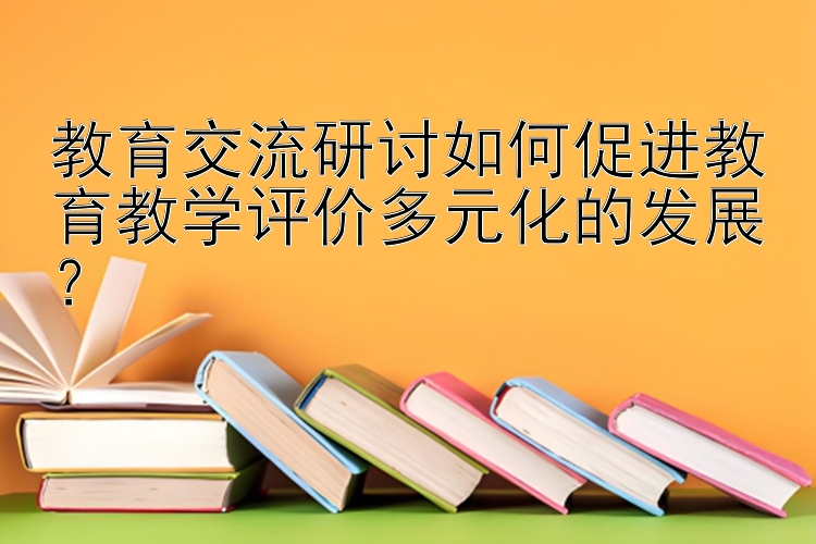 教育交流研讨如何促进教育教学评价多元化的发展？