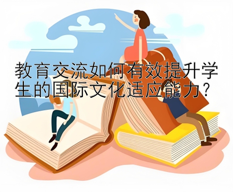 教育交流如何有效提升学生的国际文化适应能力？