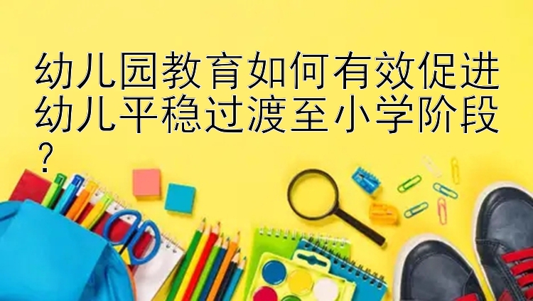 幼儿园教育如何有效促进幼儿平稳过渡至小学阶段？