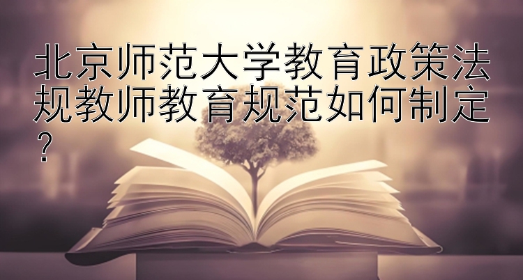 北京师范大学教育政策法规教师教育规范如何制定？