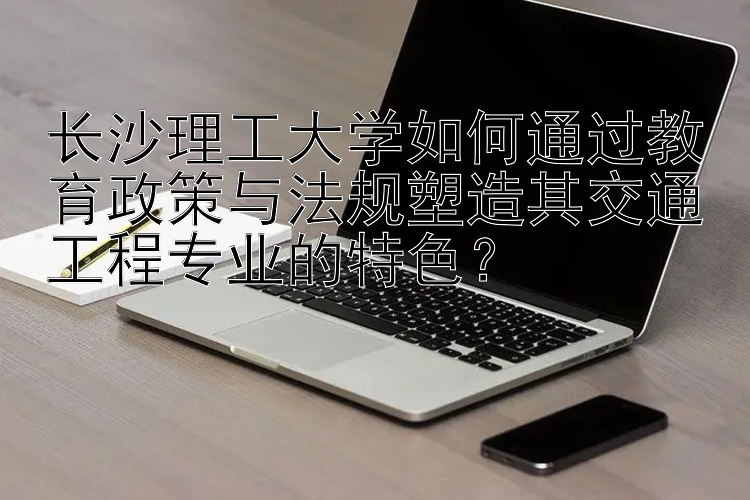 长沙理工大学如何通过教育政策与法规塑造其交通工程专业的特色？