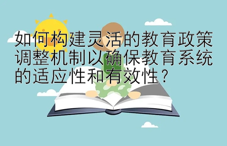 如何构建灵活的教育政策调整机制以确保教育系统的适应性和有效性？