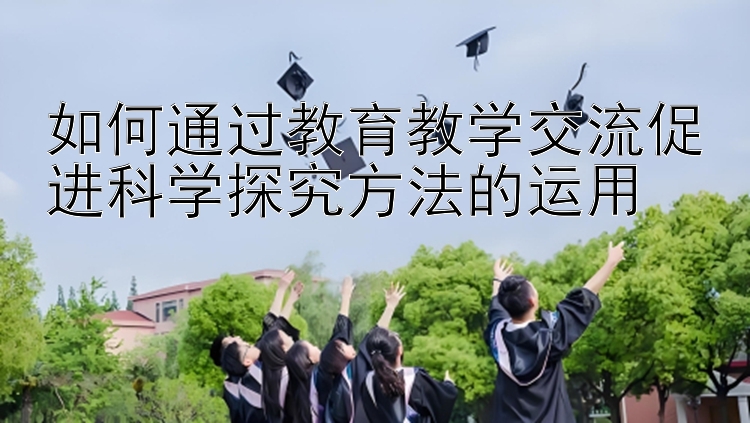 如何通过教育教学交流促进科学探究方法的运用