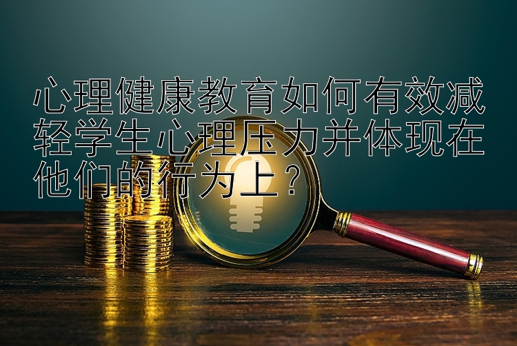 心理健康教育如何有效减轻学生心理压力并体现在他们的行为上？