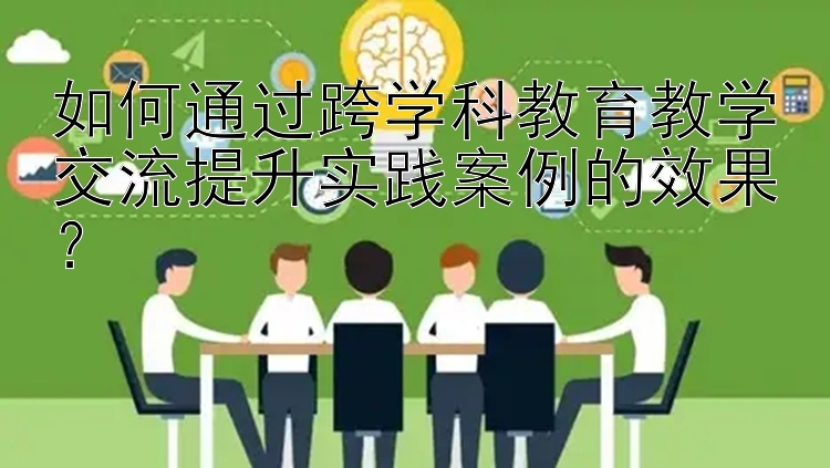 如何通过跨学科教育教学交流提升实践案例的效果？