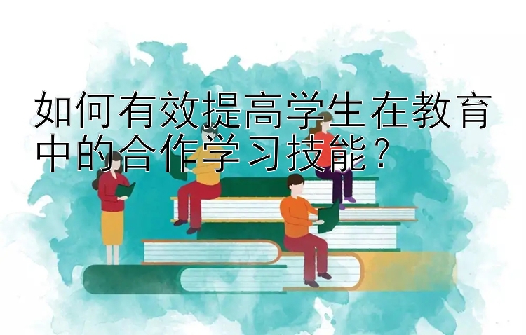 如何有效提高学生在教育中的合作学习技能？