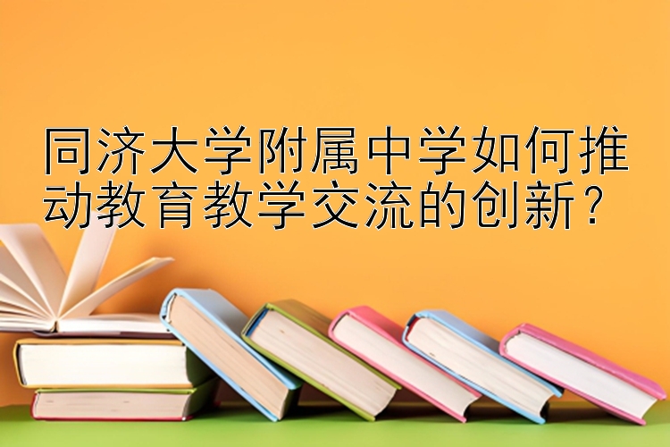 同济大学附属中学如何推动教育教学交流的创新？