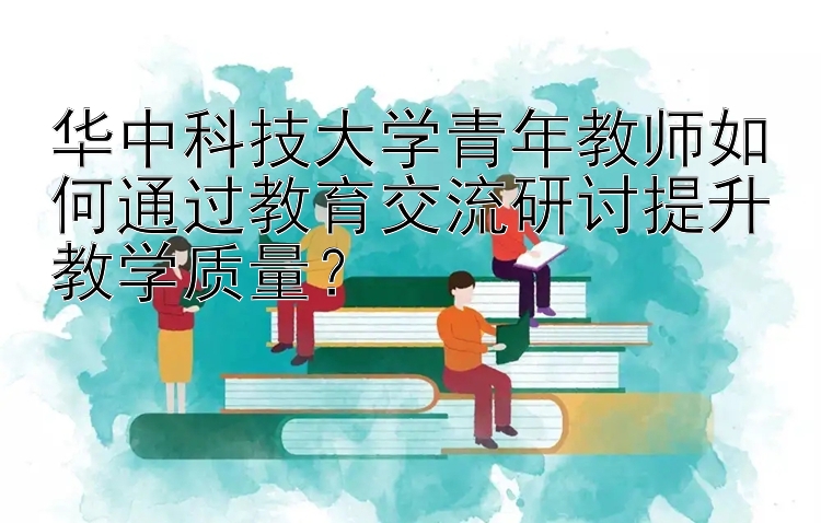 华中科技大学青年教师如何通过教育交流研讨提升教学质量？