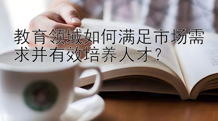 教育领域如何满足市场需求并有效培养人才？