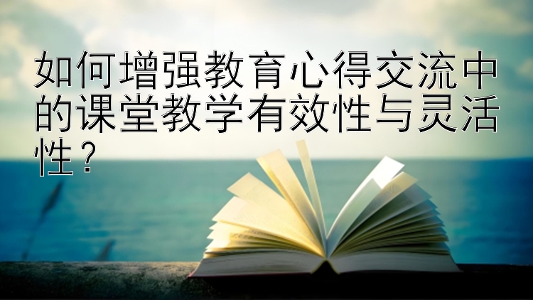 如何增强教育心得交流中的课堂教学有效性与灵活性？