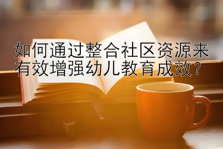 如何通过整合社区资源来有效增强幼儿教育成效？