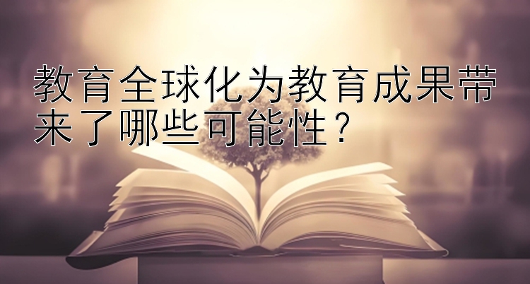 教育全球化为教育成果带来了哪些可能性？