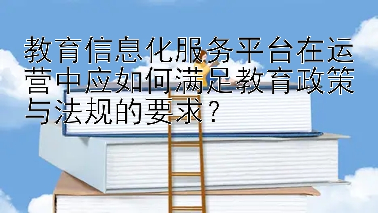 教育信息化服务平台在运营中应如何满足教育政策与法规的要求？