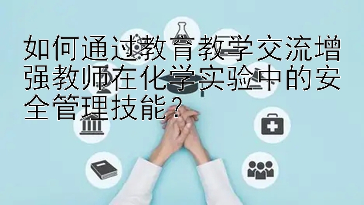 如何通过教育教学交流增强教师在化学实验中的安全管理技能？