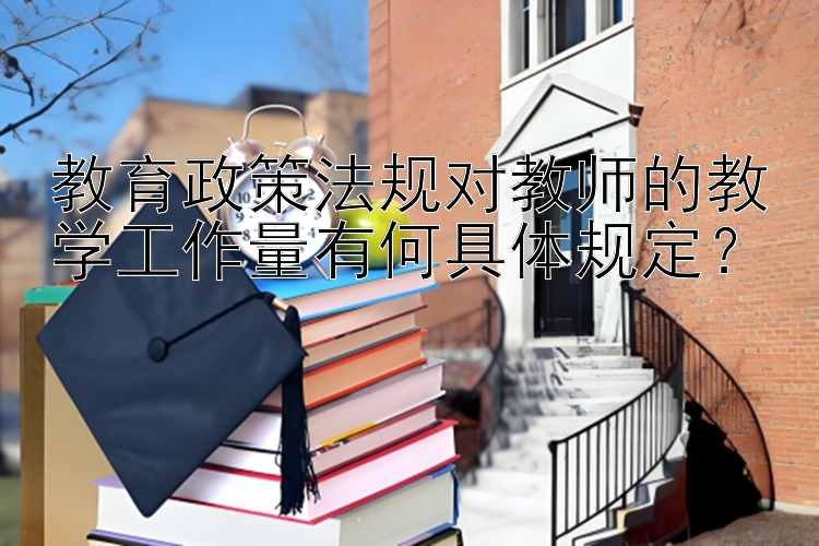 教育政策法规对教师的教学工作量有何具体规定？