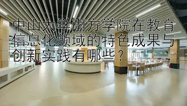 中山大学南方学院在教育信息化领域的特色成果与创新实践有哪些？