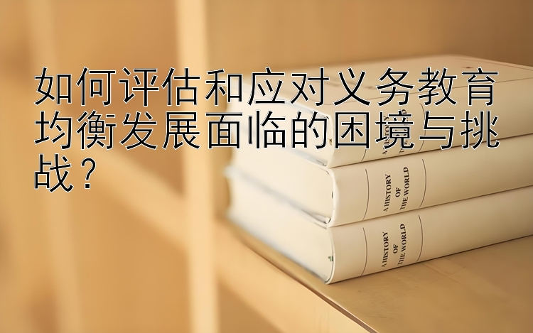 如何评估和应对义务教育均衡发展面临的困境与挑战？