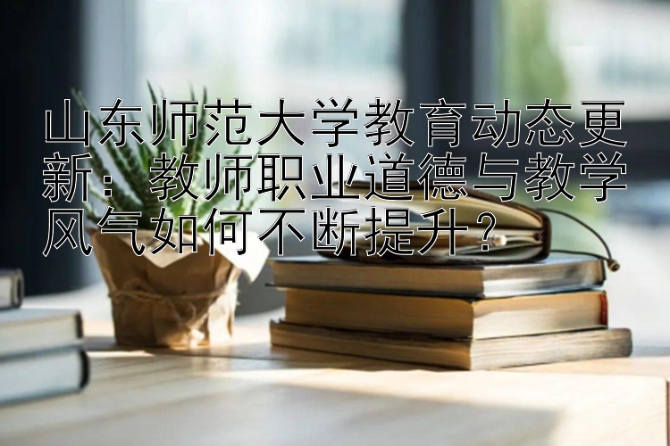 山东师范大学教育动态更新：教师职业道德与教学风气如何不断提升？