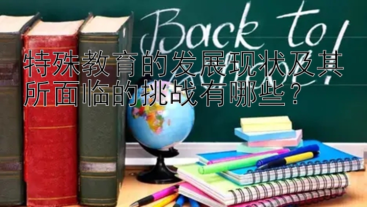 特殊教育的发展现状及其所面临的挑战有哪些？