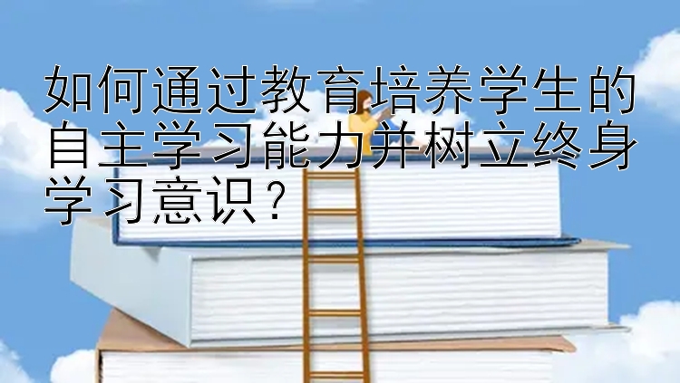 如何通过教育培养学生的自主学习能力并树立终身学习意识？