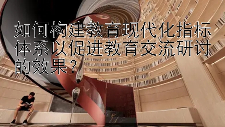 如何构建教育现代化指标体系以促进教育交流研讨的效果？