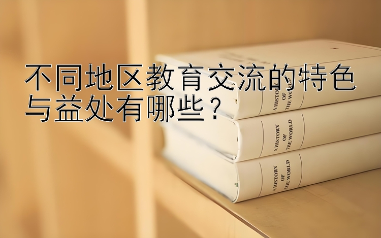 不同地区教育交流的特色与益处有哪些？